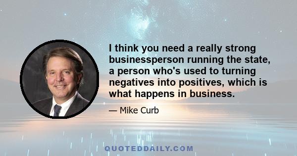 I think you need a really strong businessperson running the state, a person who's used to turning negatives into positives, which is what happens in business.