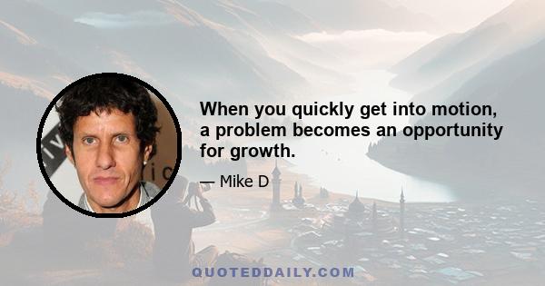 When you quickly get into motion, a problem becomes an opportunity for growth.