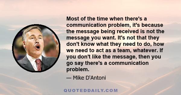 Most of the time when there's a communication problem, it's because the message being received is not the message you want. It's not that they don't know what they need to do, how we need to act as a team, whatever. If