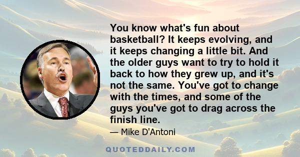 You know what's fun about basketball? It keeps evolving, and it keeps changing a little bit. And the older guys want to try to hold it back to how they grew up, and it's not the same. You've got to change with the