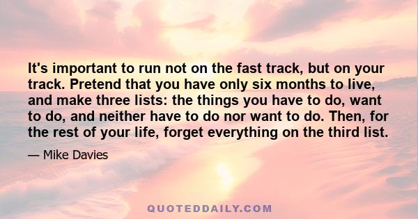 It's important to run not on the fast track, but on your track. Pretend that you have only six months to live, and make three lists: the things you have to do, want to do, and neither have to do nor want to do. Then,