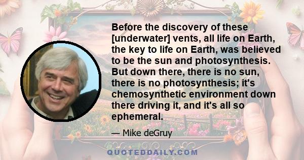 Before the discovery of these [underwater] vents, all life on Earth, the key to life on Earth, was believed to be the sun and photosynthesis. But down there, there is no sun, there is no photosynthesis; it's