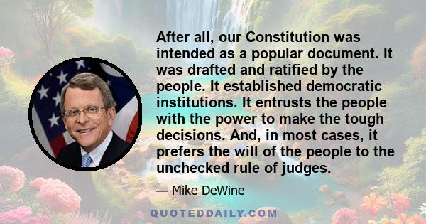 After all, our Constitution was intended as a popular document. It was drafted and ratified by the people. It established democratic institutions. It entrusts the people with the power to make the tough decisions. And,