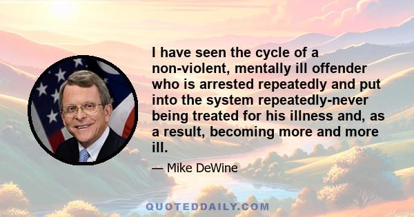 I have seen the cycle of a non-violent, mentally ill offender who is arrested repeatedly and put into the system repeatedly-never being treated for his illness and, as a result, becoming more and more ill.