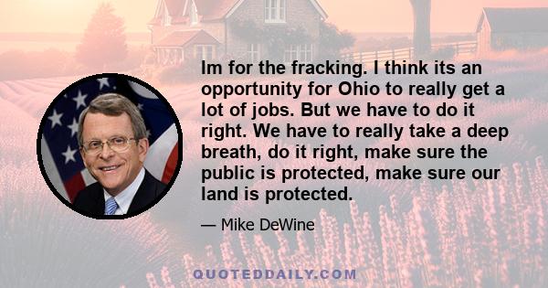 Im for the fracking. I think its an opportunity for Ohio to really get a lot of jobs. But we have to do it right. We have to really take a deep breath, do it right, make sure the public is protected, make sure our land