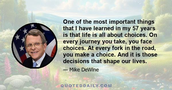 One of the most important things that I have learned in my 57 years is that life is all about choices. On every journey you take, you face choices. At every fork in the road, you make a choice. And it is those decisions 