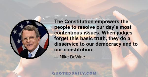 The Constitution empowers the people to resolve our day's most contentious issues. When judges forget this basic truth, they do a disservice to our democracy and to our constitution.