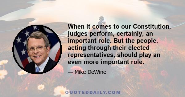 When it comes to our Constitution, judges perform, certainly, an important role. But the people, acting through their elected representatives, should play an even more important role.