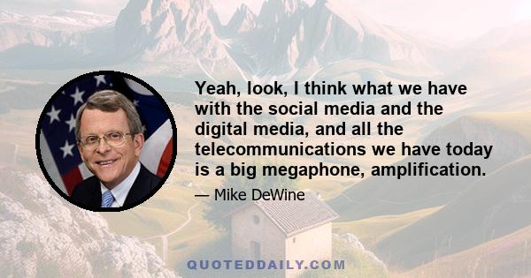 Yeah, look, I think what we have with the social media and the digital media, and all the telecommunications we have today is a big megaphone, amplification.