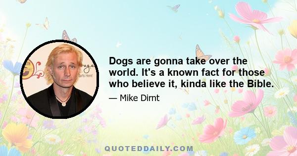 Dogs are gonna take over the world. It's a known fact for those who believe it, kinda like the Bible.