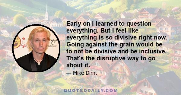 Early on I learned to question everything. But I feel like everything is so divisive right now. Going against the grain would be to not be divisive and be inclusive. That's the disruptive way to go about it.