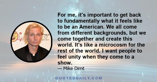 For me, it's important to get back to fundamentally what it feels like to be an American. We all come from different backgrounds, but we come together and create this world. It's like a microcosm for the rest of the