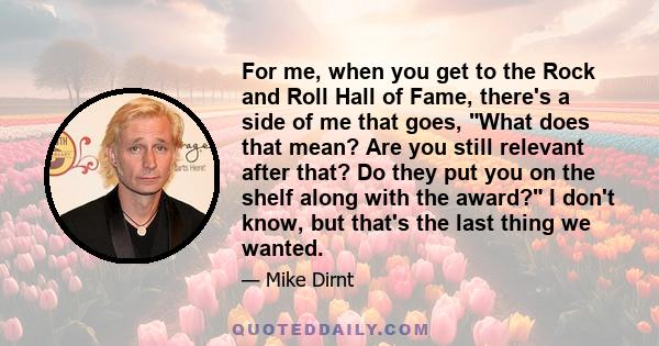 For me, when you get to the Rock and Roll Hall of Fame, there's a side of me that goes, What does that mean? Are you still relevant after that? Do they put you on the shelf along with the award? I don't know, but that's 