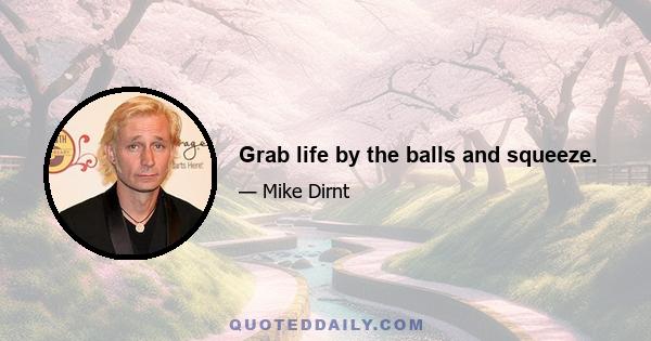 Grab life by the balls and squeeze.