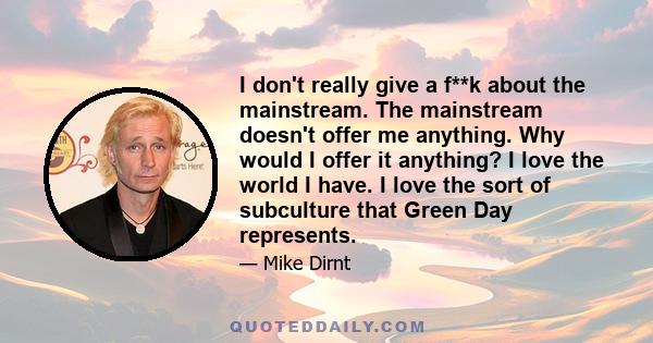 I don't really give a f**k about the mainstream. The mainstream doesn't offer me anything. Why would I offer it anything? I love the world I have. I love the sort of subculture that Green Day represents.