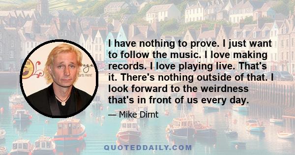 I have nothing to prove. I just want to follow the music. I love making records. I love playing live. That's it. There's nothing outside of that. I look forward to the weirdness that's in front of us every day.