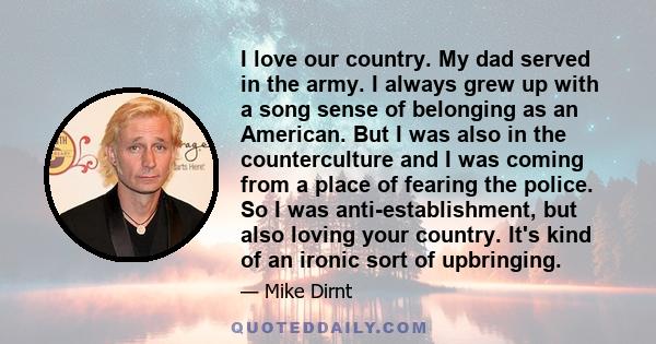 I love our country. My dad served in the army. I always grew up with a song sense of belonging as an American. But I was also in the counterculture and I was coming from a place of fearing the police. So I was