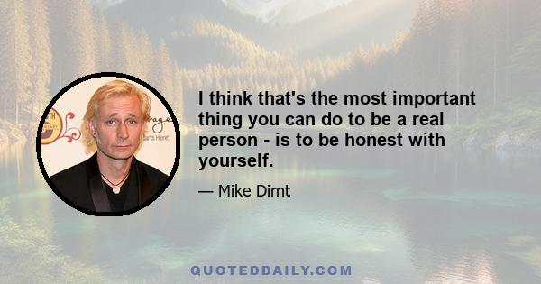 I think that's the most important thing you can do to be a real person - is to be honest with yourself.