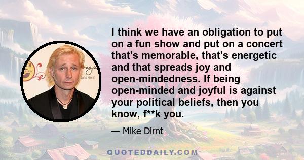 I think we have an obligation to put on a fun show and put on a concert that's memorable, that's energetic and that spreads joy and open-mindedness. If being open-minded and joyful is against your political beliefs,