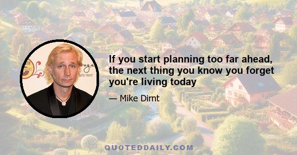 If you start planning too far ahead, the next thing you know you forget you're living today