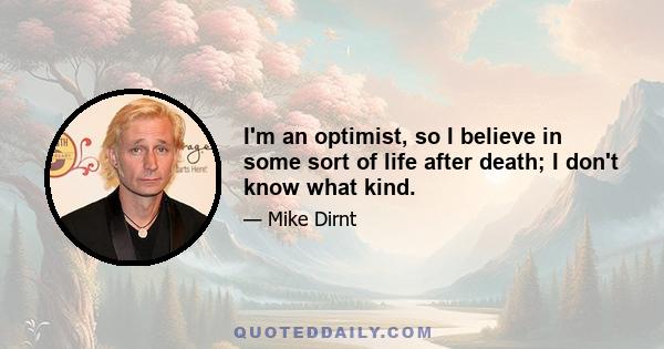 I'm an optimist, so I believe in some sort of life after death; I don't know what kind.