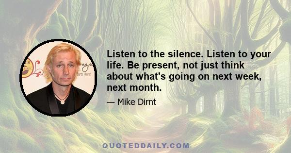 Listen to the silence. Listen to your life. Be present, not just think about what's going on next week, next month.