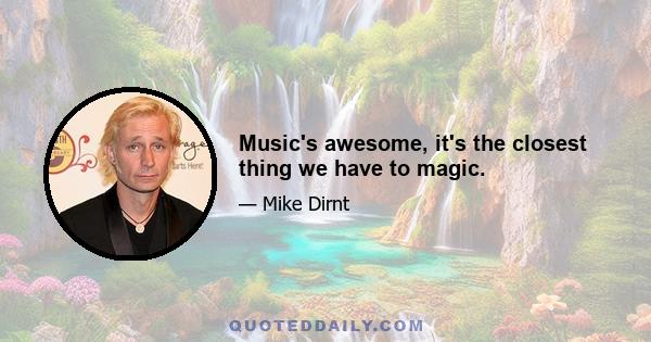 Music's awesome, it's the closest thing we have to magic.