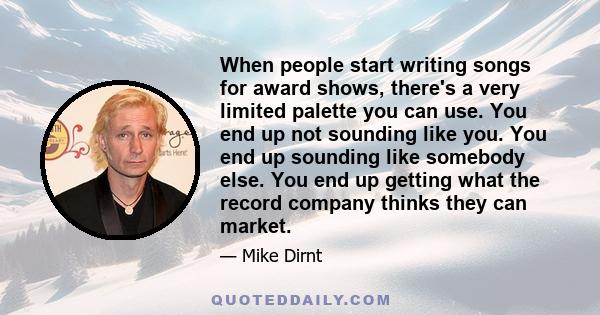 When people start writing songs for award shows, there's a very limited palette you can use. You end up not sounding like you. You end up sounding like somebody else. You end up getting what the record company thinks