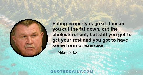 Eating properly is great. I mean you cut the fat down, cut the cholesterol out, but still you got to get your rest and you got to have some form of exercise.