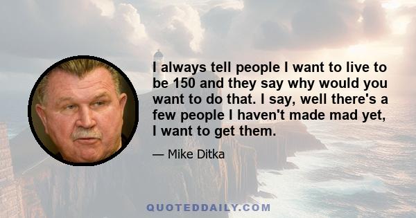 I always tell people I want to live to be 150 and they say why would you want to do that. I say, well there's a few people I haven't made mad yet, I want to get them.