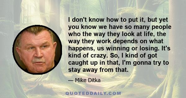 I don't know how to put it, but yet you know we have so many people who the way they look at life, the way they work depends on what happens, us winning or losing. It's kind of crazy. So, I kind of got caught up in