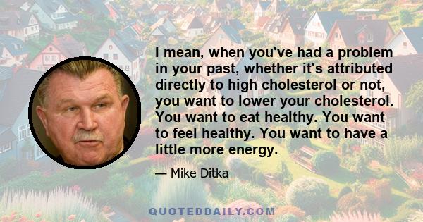 I mean, when you've had a problem in your past, whether it's attributed directly to high cholesterol or not, you want to lower your cholesterol. You want to eat healthy. You want to feel healthy. You want to have a