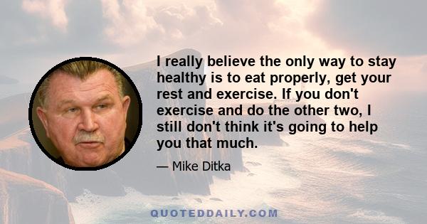 I really believe the only way to stay healthy is to eat properly, get your rest and exercise. If you don't exercise and do the other two, I still don't think it's going to help you that much.