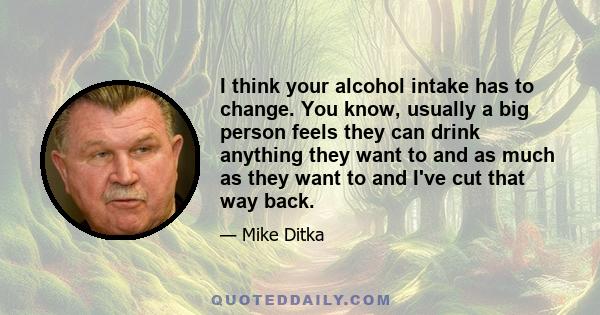 I think your alcohol intake has to change. You know, usually a big person feels they can drink anything they want to and as much as they want to and I've cut that way back.