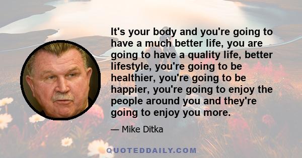 It's your body and you're going to have a much better life, you are going to have a quality life, better lifestyle, you're going to be healthier, you're going to be happier, you're going to enjoy the people around you