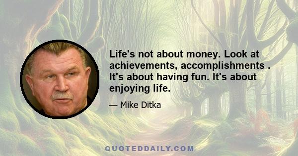 Life's not about money. Look at achievements, accomplishments . It's about having fun. It's about enjoying life.