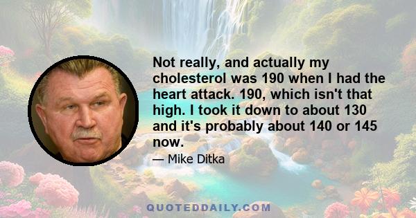 Not really, and actually my cholesterol was 190 when I had the heart attack. 190, which isn't that high. I took it down to about 130 and it's probably about 140 or 145 now.