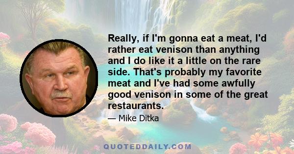 Really, if I'm gonna eat a meat, I'd rather eat venison than anything and I do like it a little on the rare side. That's probably my favorite meat and I've had some awfully good venison in some of the great restaurants.