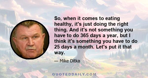 So, when it comes to eating healthy, it's just doing the right thing. And it's not something you have to do 365 days a year, but I think it's something you have to do 25 days a month. Let's put it that way.