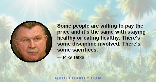 Some people are willing to pay the price and it's the same with staying healthy or eating healthy. There's some discipline involved. There's some sacrifices.