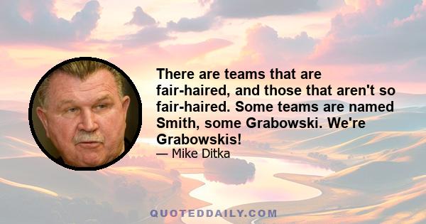 There are teams that are fair-haired, and those that aren't so fair-haired. Some teams are named Smith, some Grabowski. We're Grabowskis!