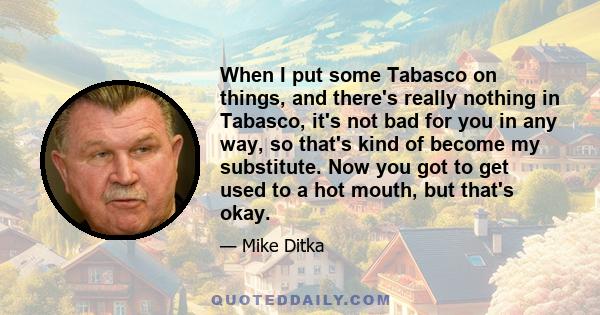 When I put some Tabasco on things, and there's really nothing in Tabasco, it's not bad for you in any way, so that's kind of become my substitute. Now you got to get used to a hot mouth, but that's okay.