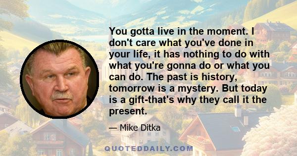 You gotta live in the moment. I don't care what you've done in your life, it has nothing to do with what you're gonna do or what you can do. The past is history, tomorrow is a mystery. But today is a gift-that's why