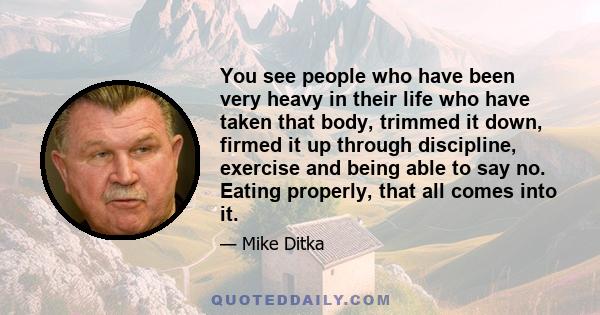 You see people who have been very heavy in their life who have taken that body, trimmed it down, firmed it up through discipline, exercise and being able to say no. Eating properly, that all comes into it.