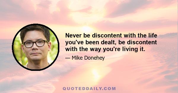 Never be discontent with the life you've been dealt, be discontent with the way you're living it.