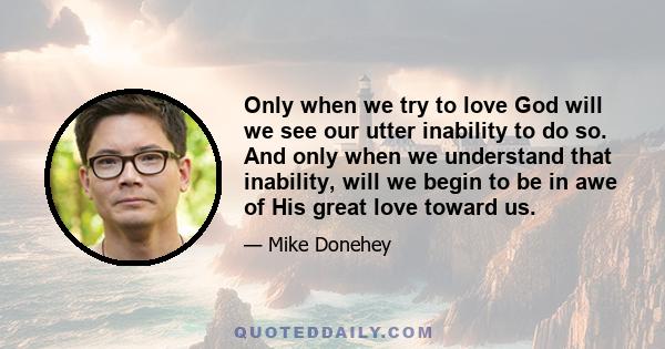 Only when we try to love God will we see our utter inability to do so. And only when we understand that inability, will we begin to be in awe of His great love toward us.