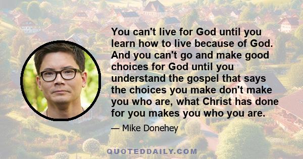 You can't live for God until you learn how to live because of God. And you can't go and make good choices for God until you understand the gospel that says the choices you make don't make you who are, what Christ has