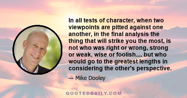 In all tests of character, when two viewpoints are pitted against one another, in the final analysis the thing that will strike you the most, is not who was right or wrong, strong or weak, wise or foolish.... but who