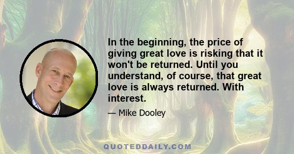 In the beginning, the price of giving great love is risking that it won't be returned. Until you understand, of course, that great love is always returned. With interest.