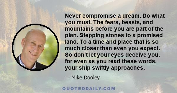 Never compromise a dream. Do what you must. The fears, beasts, and mountains before you are part of the plan. Stepping stones to a promised land. To a time and place that is so much closer than even you expect. So don't 